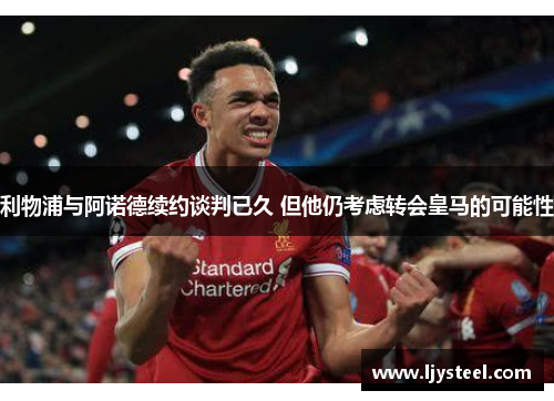 利物浦与阿诺德续约谈判已久 但他仍考虑转会皇马的可能性
