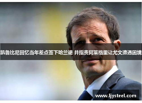 凯鲁比尼回忆当年差点签下哈兰德 并指责阿莱格里让尤文遭遇困境