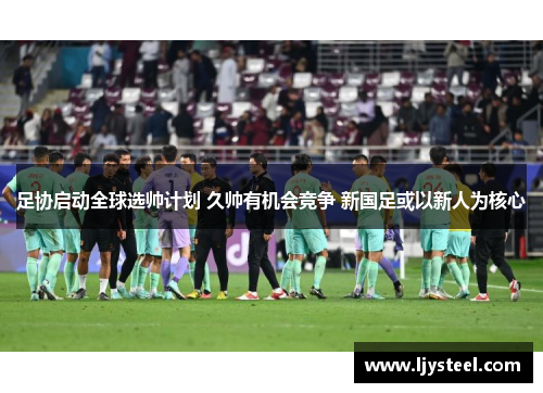 足协启动全球选帅计划 久帅有机会竞争 新国足或以新人为核心